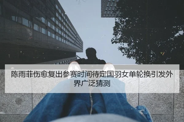 陈雨菲伤愈复出参赛时间待定国羽女单轮换引发外界广泛猜测